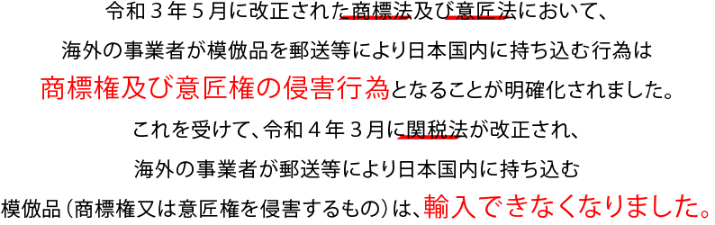 令和３年５月に改正された商標法及び意匠法において、海外の事業者が模倣品を郵送等により日本国内に持ち込む行為は商標権及び意匠権の侵害行為となることが明確化されました。これを受けて、令和４年３月に関税法が改正され、海外の事業者が郵送等により日本国内に持ち込む模倣品（商標権又は意匠権を侵害するもの）は、輸入できなくなりました。