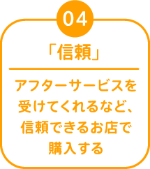 04 「信頼」 アフターサービスを受けてくれるなど、信頼できるお店で購入する